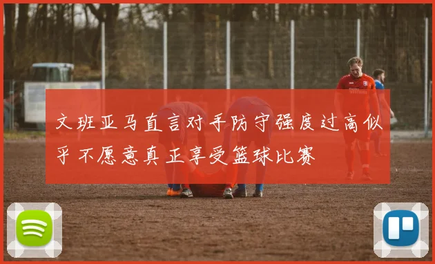 文班亚马直言对手防守强度过高似乎不愿意真正享受篮球比赛