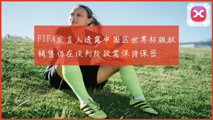 FIFA发言人透露中国区世界杯版权销售仍在谈判阶段需保持保密