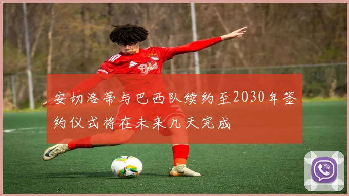 安切洛蒂与巴西队续约至2030年签约仪式将在未来几天完成