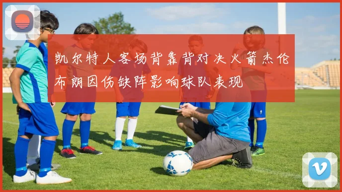凯尔特人客场背靠背对决火箭杰伦布朗因伤缺阵影响球队表现