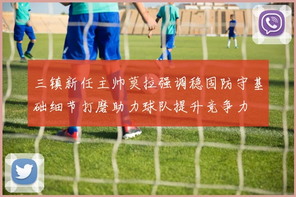 三镇新任主帅莫拉强调稳固防守基础细节打磨助力球队提升竞争力