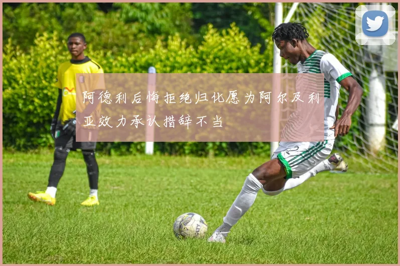 阿德利后悔拒绝归化愿为阿尔及利亚效力承认措辞不当