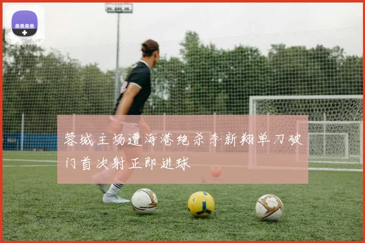 蓉城主场遭海港绝杀李新翔单刀破门首次射正即进球