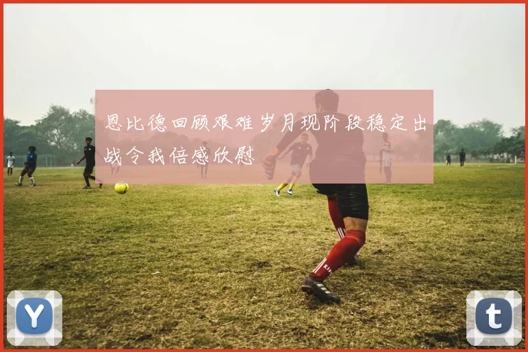 恩比德回顾艰难岁月现阶段稳定出战令我倍感欣慰