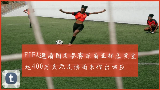 FIFA邀请国足参赛东南亚杯总奖金达400万美元足协尚未作出回应