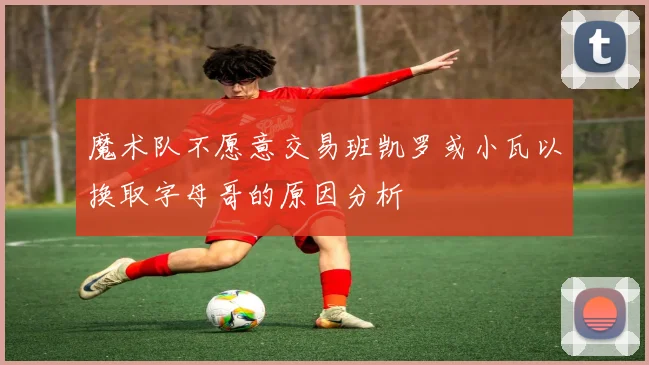 魔术队不愿意交易班凯罗或小瓦以换取字母哥的原因分析