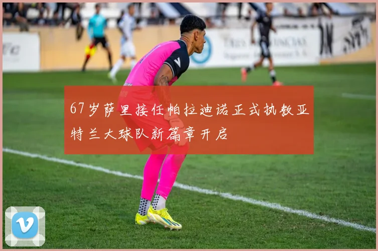 67岁萨里接任帕拉迪诺正式执教亚特兰大球队新篇章开启