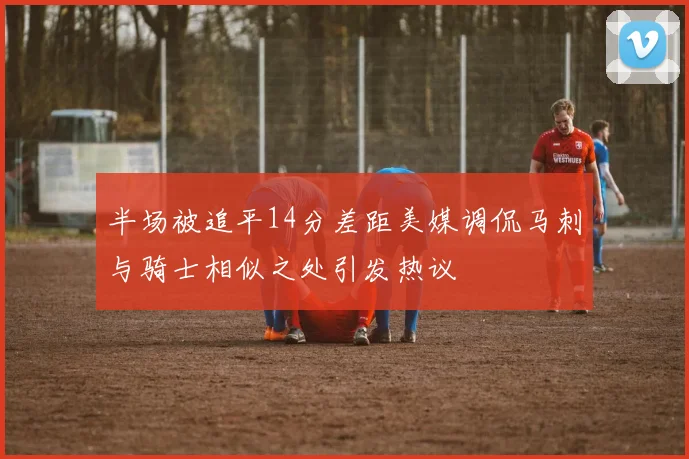 半场被追平14分差距美媒调侃马刺与骑士相似之处引发热议