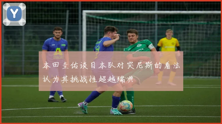 本田圭佑谈日本队对突尼斯的看法认为其挑战性超越瑞典